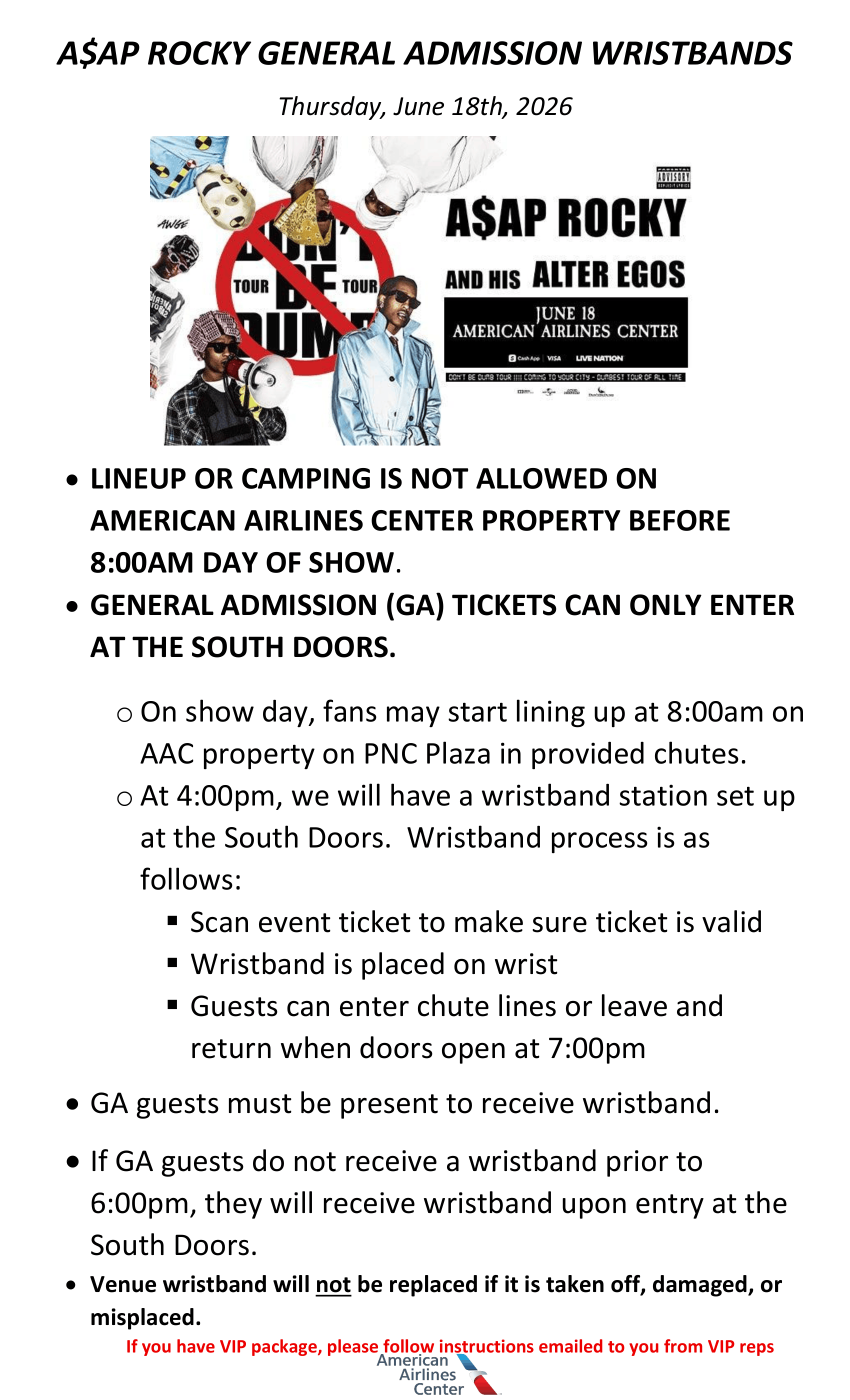 A$AP ROCKY GENERAL ADMISSION WRISTBANDS Thursday, June 18th, 2026 • LINEUP OR CAMPING IS NOT ALLOWED ON AMERICAN AIRLINES CENTER PROPERTY BEFORE 8:00AM DAY OF SHOW. • GENERAL ADMISSION (GA) TICKETS CAN ONLY ENTER AT THE SOUTH DOORS. o On show day, fans may start lining up at 8:00am on AAC property on PNC Plaza in provided chutes. o At 4:00pm, we will have a wristband station set up at the South Doors. Wristband process is as follows: ▪ Scan event ticket to make sure ticket is valid ▪ Wristband is placed on wrist ▪ Guests can enter chute lines or leave and return when doors open at 7:00pm • GA guests must be present to receive wristband. • If GA guests do not receive a wristband prior to 6:00pm, they will receive wristband upon entry at the South Doors. • Venue wristband will not be replaced if it is taken off, damaged, or misplaced. If you have VIP package, please follow instructions emailed to you from VIP reps.