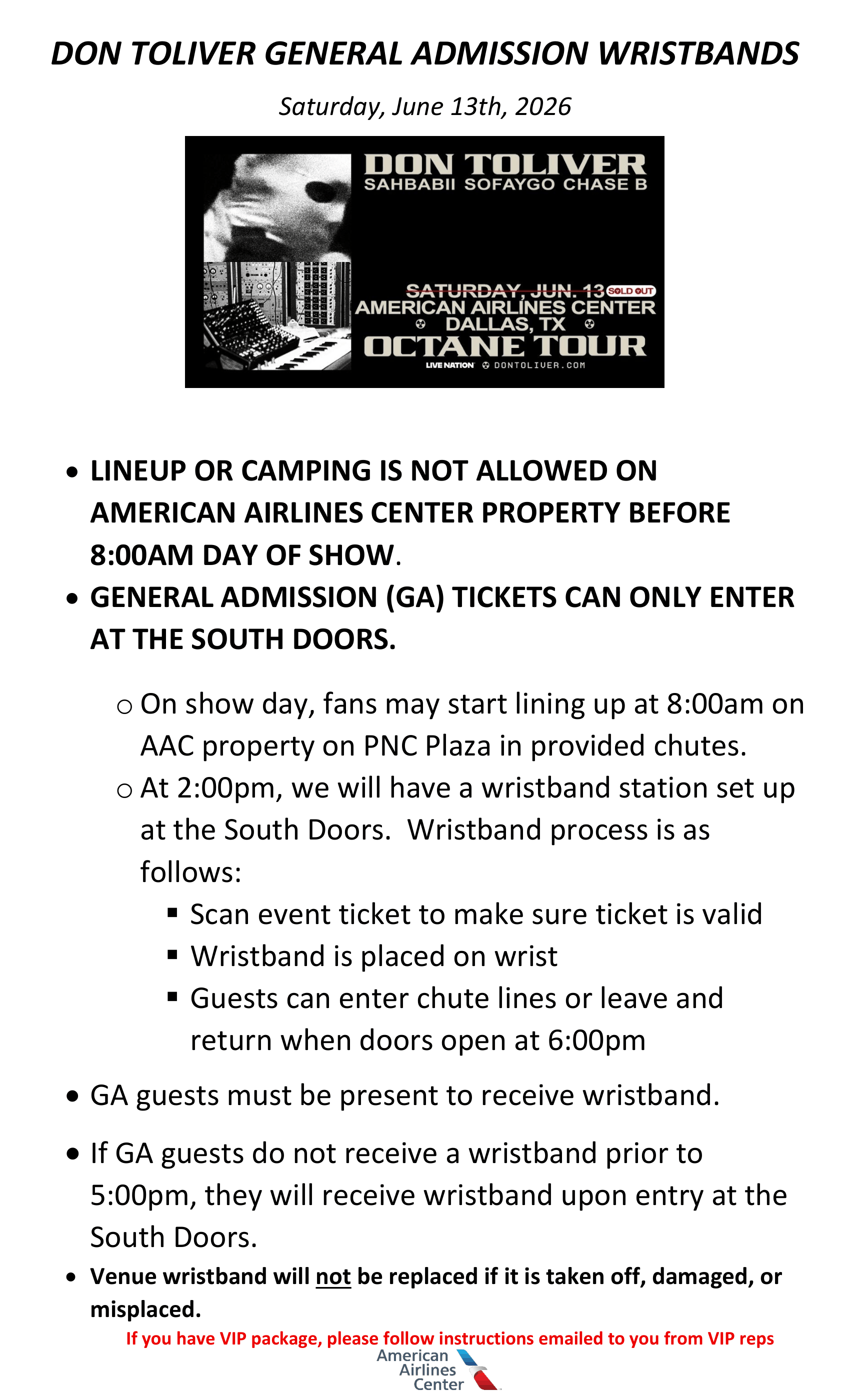 DON TOLIVER GENERAL ADMISSION WRISTBANDS Saturday, June 13th, 2026 • LINEUP OR CAMPING IS NOT ALLOWED ON AMERICAN AIRLINES CENTER PROPERTY BEFORE 8:00AM DAY OF SHOW. • GENERAL ADMISSION (GA) TICKETS CAN ONLY ENTER AT THE SOUTH DOORS. o On show day, fans may start lining up at 8:00am on AAC property on PNC Plaza in provided chutes. o At 2:00pm, we will have a wristband station set up at the South Doors. Wristband process is as follows: ▪ Scan event ticket to make sure ticket is valid ▪ Wristband is placed on wrist ▪ Guests can enter chute lines or leave and return when doors open at 6:00pm • GA guests must be present to receive wristband. • If GA guests do not receive a wristband prior to 5:00pm, they will receive wristband upon entry at the South Doors. • Venue wristband will not be replaced if it is taken off, damaged, or misplaced. If you have VIP package, please follow instructions emailed to you from VIP reps.