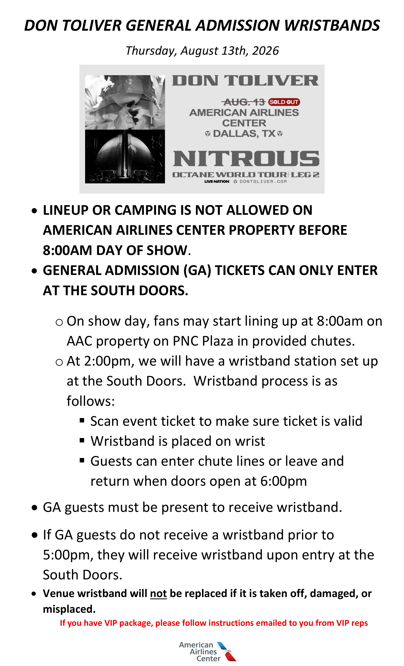 DON TOLIVER GENERAL ADMISSION WRISTBANDS Thursday, August 13th, 2026 • LINEUP OR CAMPING IS NOT ALLOWED ON AMERICAN AIRLINES CENTER PROPERTY BEFORE 8:00AM DAY OF SHOW. • GENERAL ADMISSION (GA) TICKETS CAN ONLY ENTER AT THE SOUTH DOORS. o On show day, fans may start lining up at 8:00am on AAC property on PNC Plaza in provided chutes. o At 2:00pm, we will have a wristband station set up at the South Doors. Wristband process is as follows: ▪ Scan event ticket to make sure ticket is valid ▪ Wristband is placed on wrist ▪ Guests can enter chute lines or leave and return when doors open at 6:00pm • GA guests must be present to receive wristband. • If GA guests do not receive a wristband prior to 5:00pm, they will receive wristband upon entry at the South Doors. • Venue wristband will not be replaced if it is taken off, damaged, or misplaced. If you have VIP package, please follow instructions emailed to you from VIP reps.