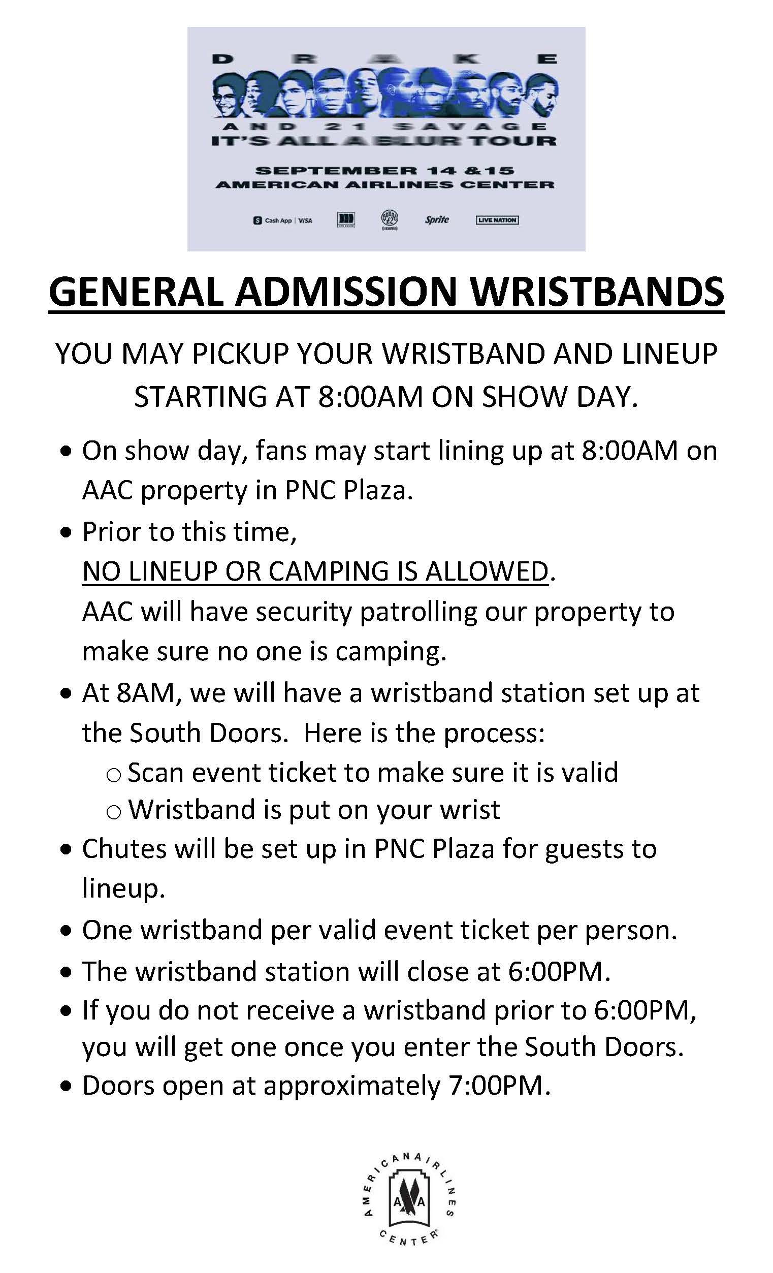 GENERAL ADMISSION WRISTBANDS YOU MAY PICKUP YOUR WRISTBAND AND LINEUP STARTING AT 8:00AM ON SHOW DAY.  On show day, fans may start lining up at 8:00AM on AAC property in PNC Plaza.  Prior to this time, NO LINEUP OR CAMPING IS ALLOWED. AAC will have security patrolling our property to make sure no one is camping.  At 8AM, we will have a wristband station set up at the South Doors. Here is the process: o Scan event ticket to make sure it is valid o Wristband is put on your wrist  Chutes will be set up in PNC Plaza for guests to lineup.  One wristband per valid event ticket per person.  The wristband station will close at 6:00PM.  If you do not receive a wristband prior to 6:00PM, you will get one once you enter the South Doors.  Doors open at approximately 7:00PM.