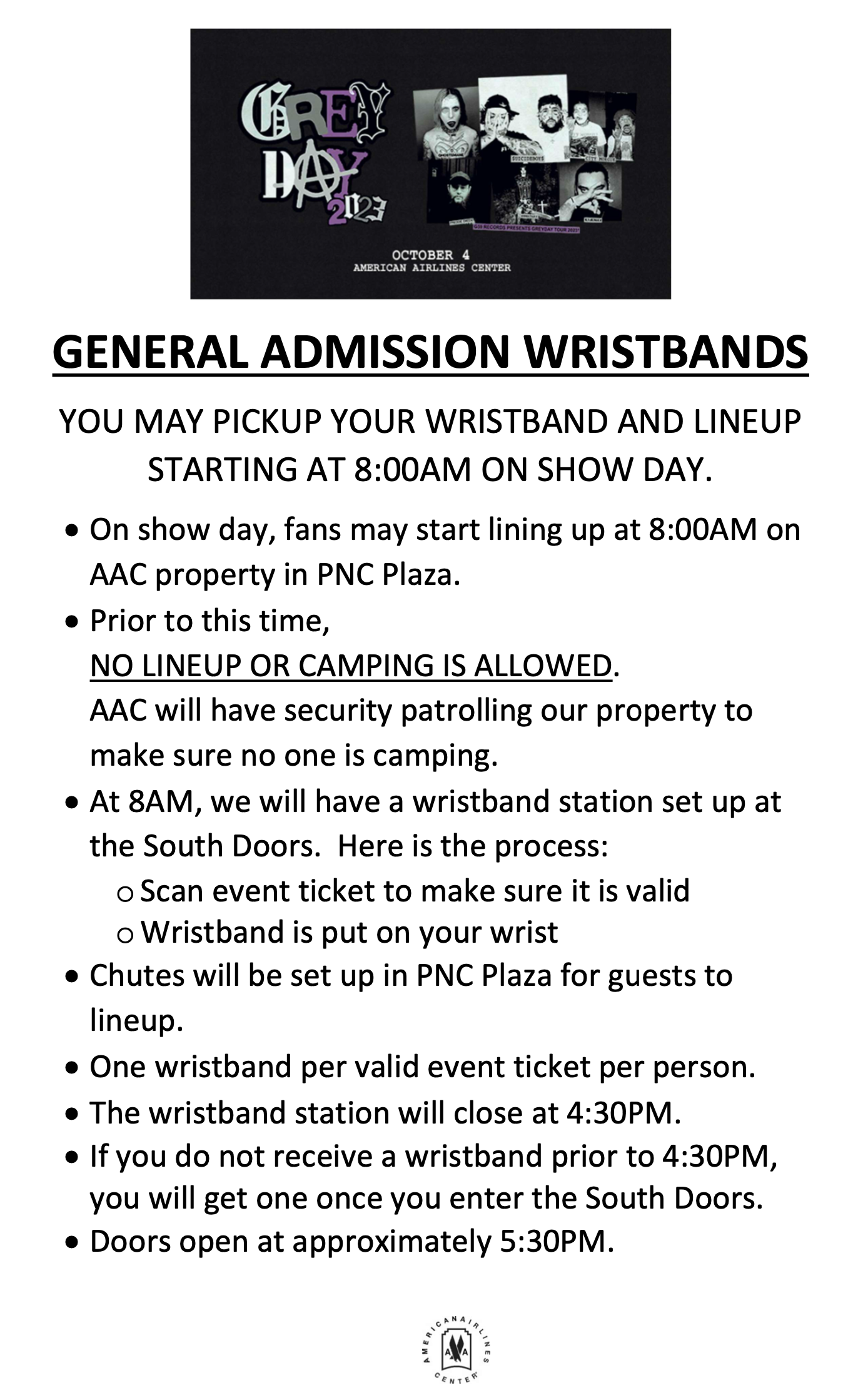 GENERAL ADMISSION WRISTBANDS YOU MAY PICKUP YOUR WRISTBAND AND LINEUP STARTING AT 8:00AM ON SHOW DAY.  On show day, fans may start lining up at 8:00AM on AAC property in PNC Plaza.  Prior to this time, NO LINEUP OR CAMPING IS ALLOWED. AAC will have security patrolling our property to make sure no one is camping.  At 8AM, we will have a wristband station set up at the South Doors. Here is the process: o Scan event ticket to make sure it is valid o Wristband is put on your wrist  Chutes will be set up in PNC Plaza for guests to lineup.  One wristband per valid event ticket per person.  The wristband station will close at 4:30PM.  If you do not receive a wristband prior to 4:30PM, you will get one once you enter the South Doors.  Doors open at approximately 5:30PM.