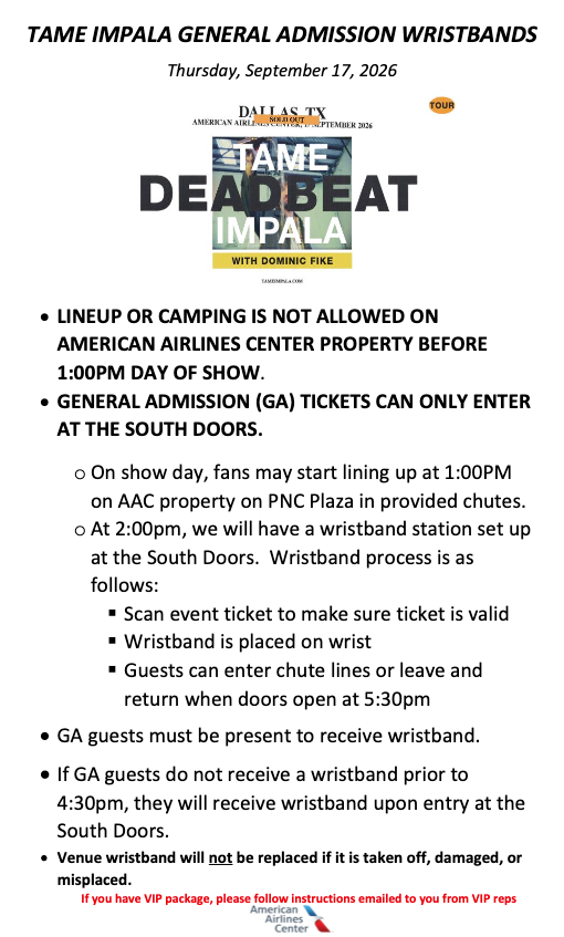 •	LINEUP OR CAMPING IS NOT ALLOWED ON AMERICAN AIRLINES CENTER PROPERTY BEFORE 1:00PM DAY OF SHOW. •	GENERAL ADMISSION (GA) TICKETS CAN ONLY ENTER AT THE SOUTH DOORS. o	On show day, fans may start lining up at 1:00PM on AAC property on PNC Plaza in provided chutes. o	At 2:00pm, we will have a wristband station set up at the South Doors.  Wristband process is as follows: ▪	Scan event ticket to make sure ticket is valid ▪	Wristband is placed on wrist ▪	Guests can enter chute lines or leave and return when doors open at 5:30pm •	GA guests must be present to receive wristband. •	If GA guests do not receive a wristband prior to 4:30pm, they will receive wristband upon entry at the South Doors. •	Venue wristband will not be replaced if it is taken off, damaged, or misplaced.
