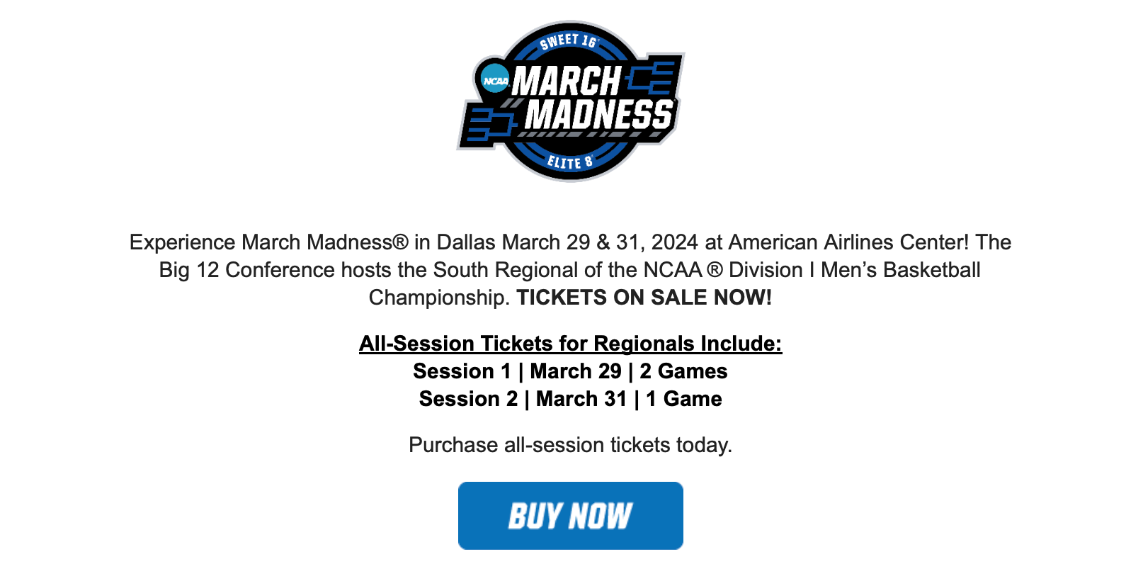 Experience March Madness® in Dallas March 29 & 31, 2024 at American Airlines Center! The Big 12 Conference hosts the South Regional of the NCAA ® Division I Men’s Basketball Championship. TICKETS ON SALE NOW! All-Session Tickets for Regionals Include: Session 1 | March 29 | 2 Games Session 2 | March 31 | 1 Game Purchase all-session tickets today. BUY NOW. 