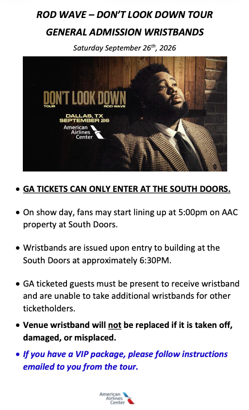 GA TICKETS CAN ONLY ENTER AT THE SOUTH DOORS. • On show day, fans may start lining up at 5:00pm on AAC property at South Doors. • Wristbands are issued upon entry to building at the South Doors at approximately 6:30PM. • GA ticketed guests must be present to receive wristband and are unable to take additional wristbands for other ticketholders. • Venue wristband will not be replaced if it is taken off, damaged, or misplaced. • If you have a VIP package, please follow instructions emailed to you from the tour.