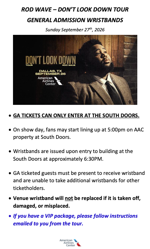 GA TICKETS CAN ONLY ENTER AT THE SOUTH DOORS. • On show day, fans may start lining up at 5:00pm on AAC property at South Doors. • Wristbands are issued upon entry to building at the South Doors at approximately 6:30PM. • GA ticketed guests must be present to receive wristband and are unable to take additional wristbands for other ticketholders. • Venue wristband will not be replaced if it is taken off, damaged, or misplaced. • If you have a VIP package, please follow instructions emailed to you from the tour.